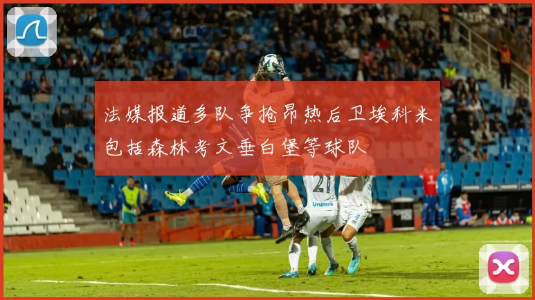 法媒报道多队争抢昂热后卫埃科米包括森林考文垂白堡等球队
