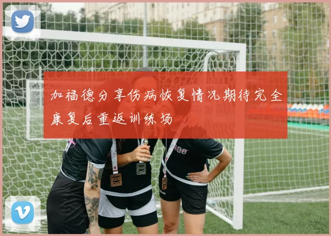 加福德分享伤病恢复情况期待完全康复后重返训练场