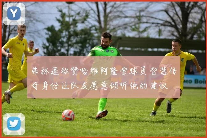 弗林蓬称赞哈维阿隆索球员智慧传奇身份让队友愿意倾听他的建议