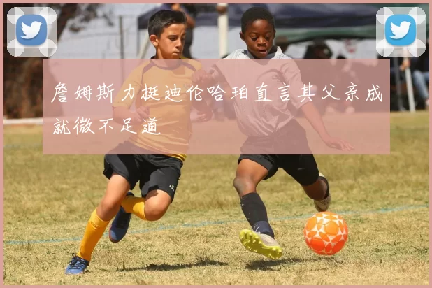 詹姆斯力挺迪伦哈珀直言其父亲成就微不足道