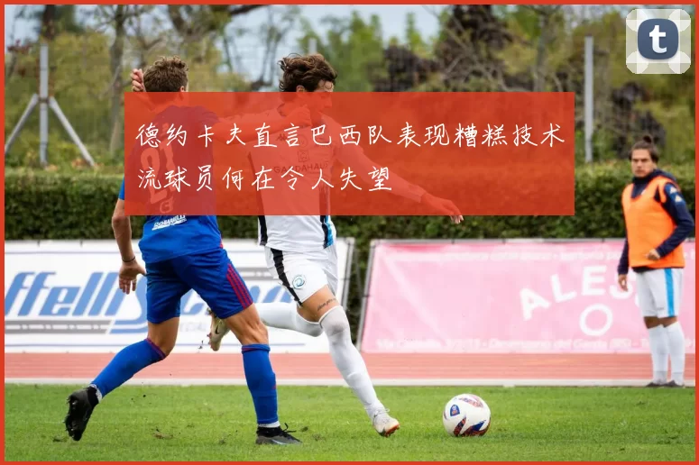 德约卡夫直言巴西队表现糟糕技术流球员何在令人失望