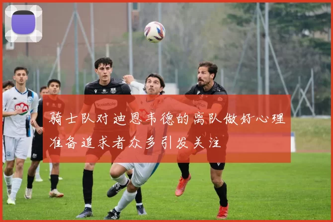 骑士队对迪恩韦德的离队做好心理准备追求者众多引发关注