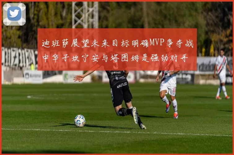 迪班萨展望未来目标明确MVP争夺战中华子坎宁安与塔图姆是强劲对手