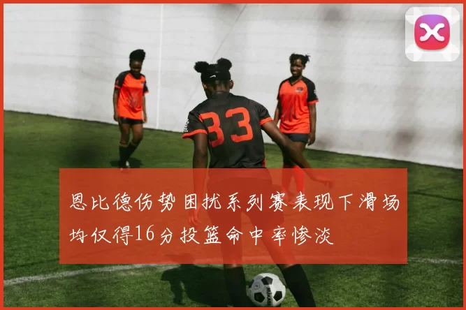 恩比德伤势困扰系列赛表现下滑场均仅得16分投篮命中率惨淡