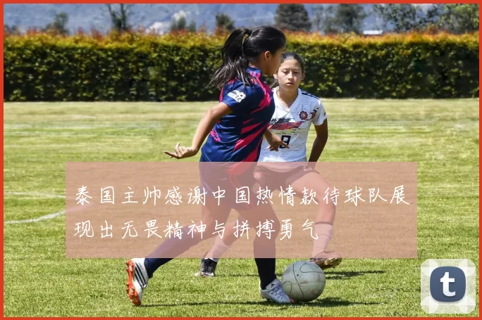 泰国主帅感谢中国热情款待球队展现出无畏精神与拼搏勇气