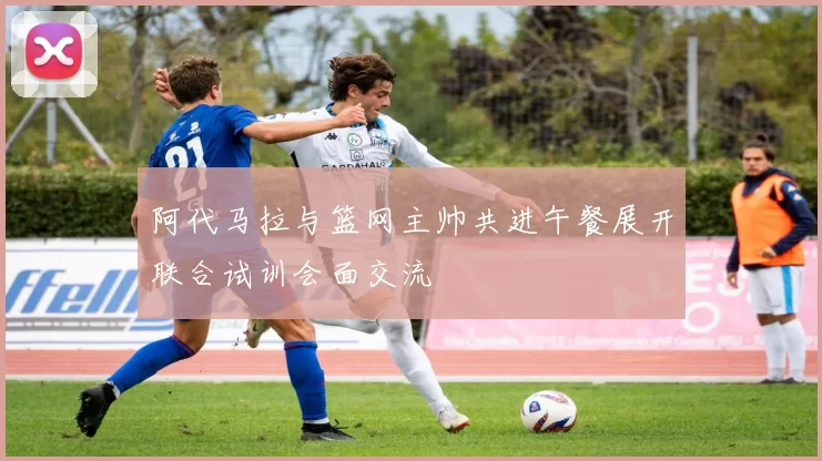 阿代马拉与篮网主帅共进午餐展开联合试训会面交流