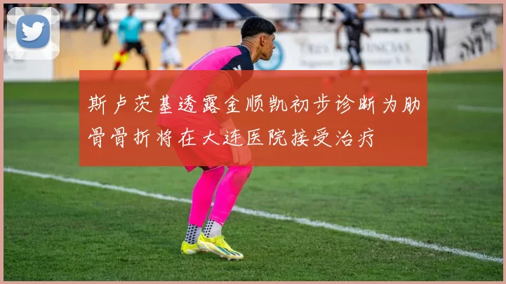 斯卢茨基透露金顺凯初步诊断为肋骨骨折将在大连医院接受治疗