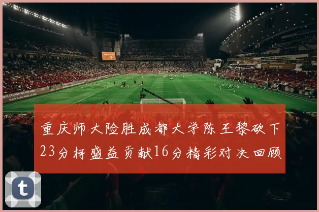 重庆师大险胜成都大学陈王黎砍下23分柯盛益贡献16分精彩对决回顾