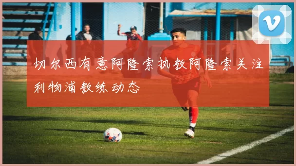 切尔西有意阿隆索执教阿隆索关注利物浦教练动态