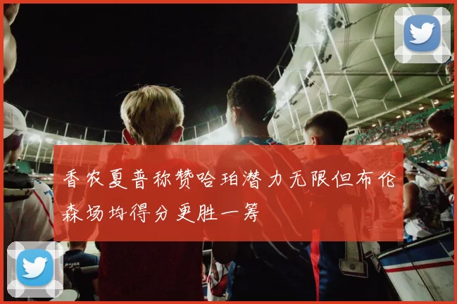 香农夏普称赞哈珀潜力无限但布伦森场均得分更胜一筹