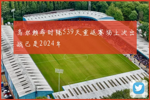 乌尔赖希时隔539天重返赛场上次出战已是2024年
