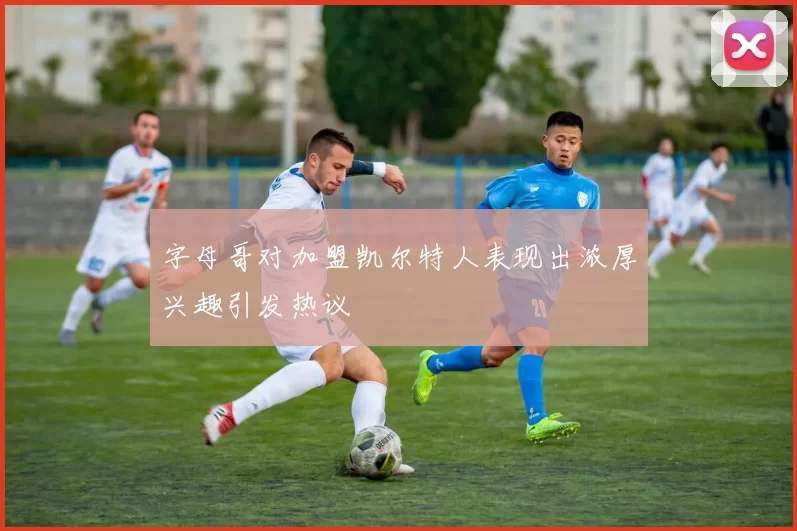 字母哥对加盟凯尔特人表现出浓厚兴趣引发热议