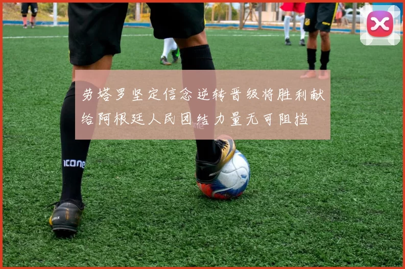 劳塔罗坚定信念逆转晋级将胜利献给阿根廷人民团结力量无可阻挡