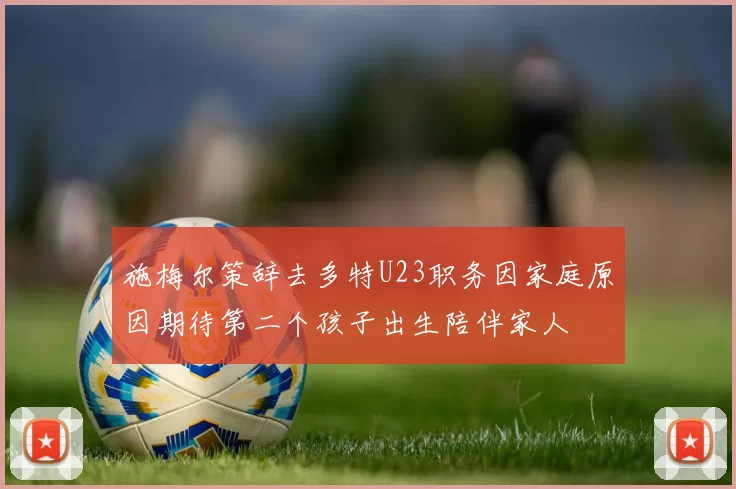 施梅尔策辞去多特U23职务因家庭原因期待第二个孩子出生陪伴家人