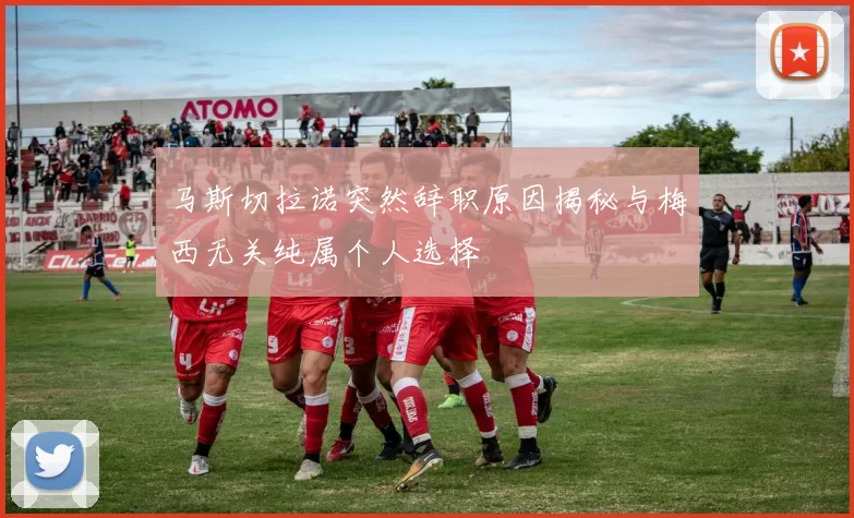 马斯切拉诺突然辞职原因揭秘与梅西无关纯属个人选择