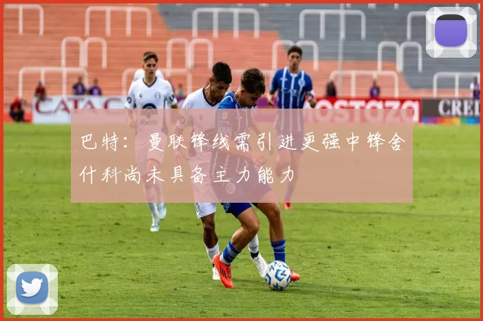 巴特：曼联锋线需引进更强中锋舍什科尚未具备主力能力