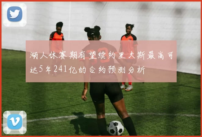 湖人休赛期有望续约里夫斯最高可达5年241亿的合约预测分析