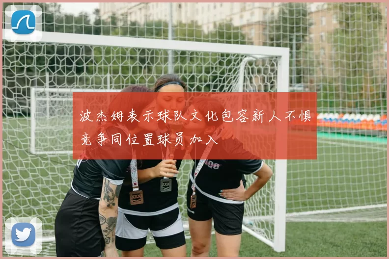 波杰姆表示球队文化包容新人不惧竞争同位置球员加入