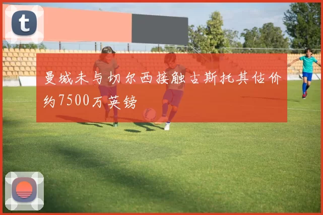 曼城未与切尔西接触古斯托其估价约7500万英镑