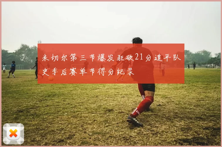 米切尔第三节爆发狂砍21分追平队史季后赛单节得分纪录