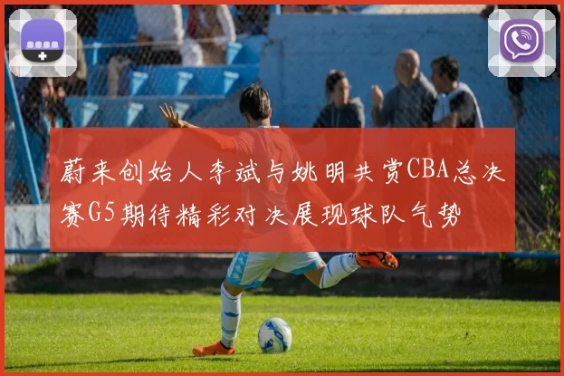 蔚来创始人李斌与姚明共赏CBA总决赛G5期待精彩对决展现球队气势