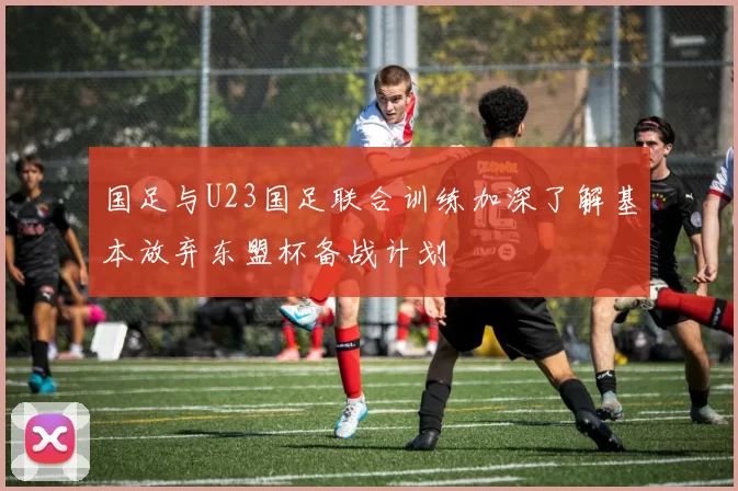 国足与U23国足联合训练加深了解基本放弃东盟杯备战计划