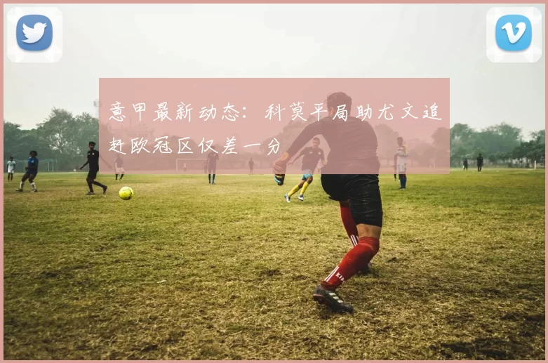意甲最新动态：科莫平局助尤文追赶欧冠区仅差一分