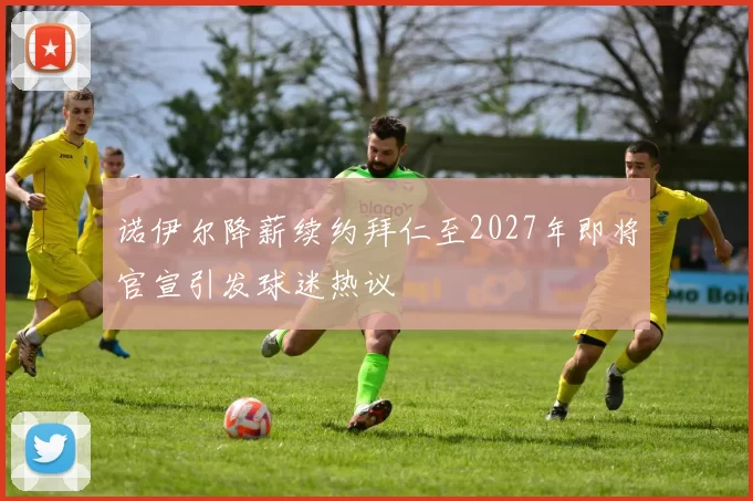 诺伊尔降薪续约拜仁至2027年即将官宣引发球迷热议