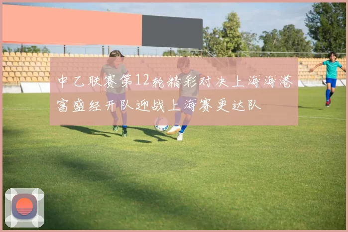 中乙联赛第12轮精彩对决上海海港富盛经开队迎战上海赛更达队