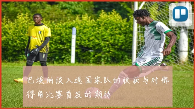 巴埃纳谈入选国家队的收获与对佛得角比赛首发的期待