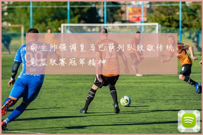 前主帅强调皇马巴萨列队致敬传统彰显联赛冠军精神