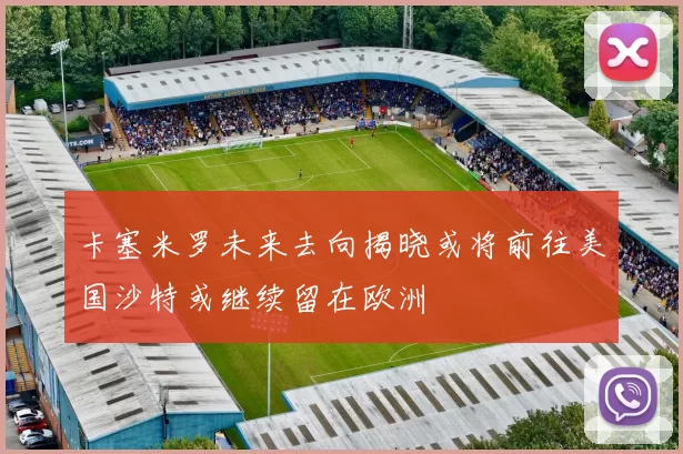 卡塞米罗未来去向揭晓或将前往美国沙特或继续留在欧洲